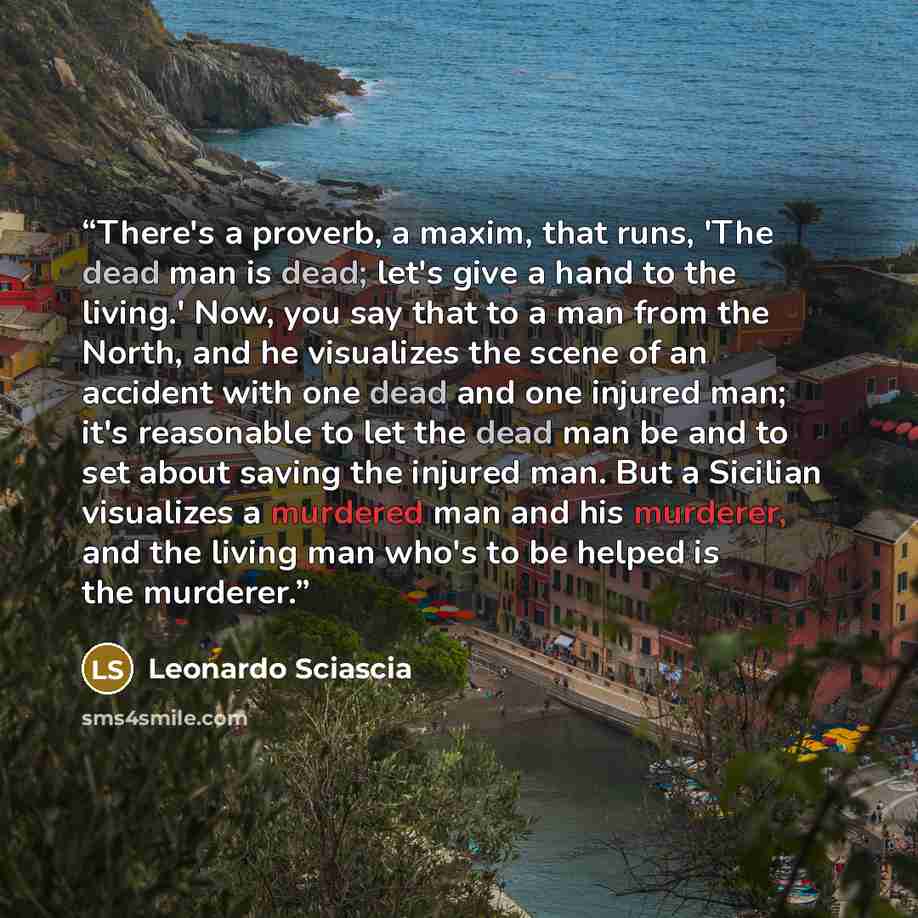 “There's a proverb, a maxim, that runs, 'The dead man is dead; let's give a hand to the living.' Now, you say that to a man from the North, and he visualizes the scene of an accident with one dead and one injured man; it's reasonable to let the dead man be and to set about saving the injured man…” quote by Leonardo Sciascia