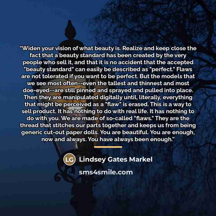 “Widen your vision of what beauty is. Realize and keep close the fact that a beauty standard has been created by the very people who sell it, and that it is no accident that the accepted "beauty standard" can easily be described as "perfect." Flaws are not tolerated if you want to be perfect. But…” quote by Lindsey Gates Markel