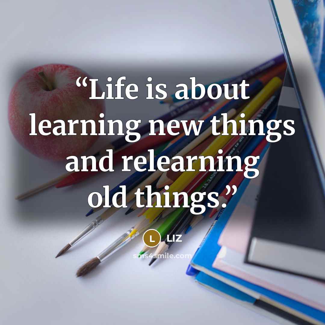 “Life is about learning new things and relearning old things.” quote by Liz