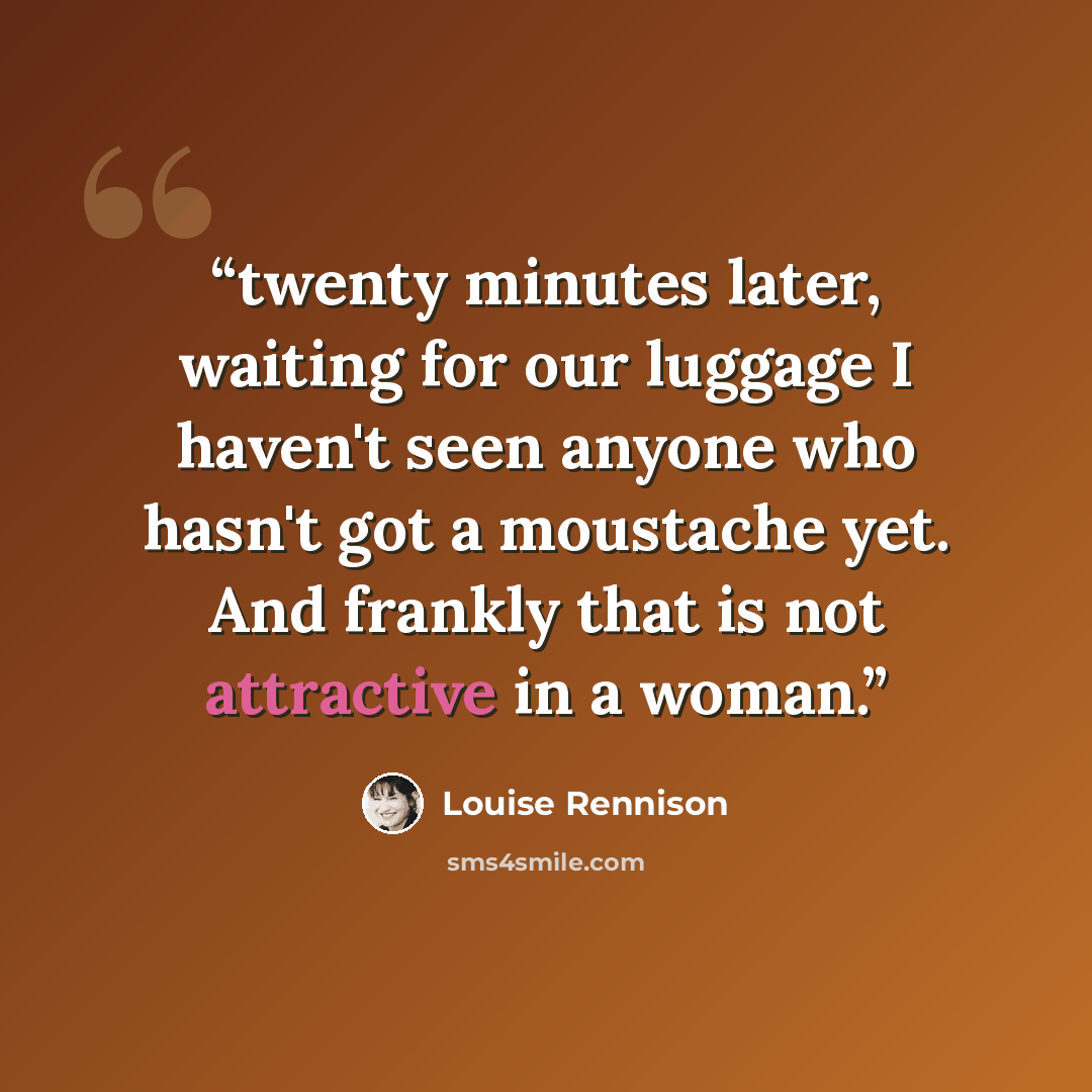 “twenty minutes later, waiting for our luggage I haven't seen anyone who hasn't got a moustache yet. And frankly that is not attractive in a woman.” quote by Louise Rennison