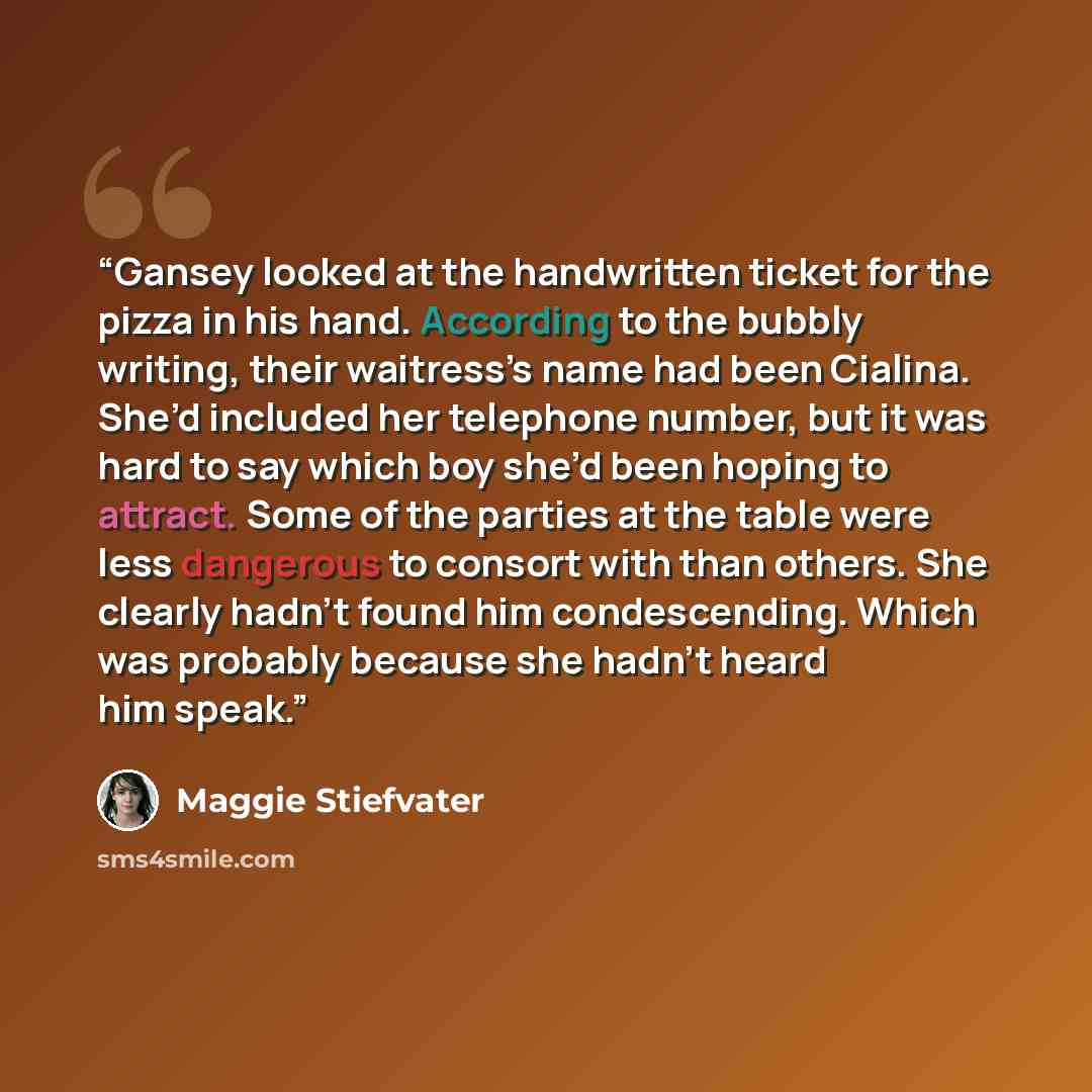 “Gansey looked at the handwritten ticket for the pizza in his hand. According to the bubbly writing, their waitress’s name had been Cialina. She’d included her telephone number, but it was hard to say which boy she’d been hoping to attract. Some of the parties at the table were less dangerous to…” quote by Maggie Stiefvater