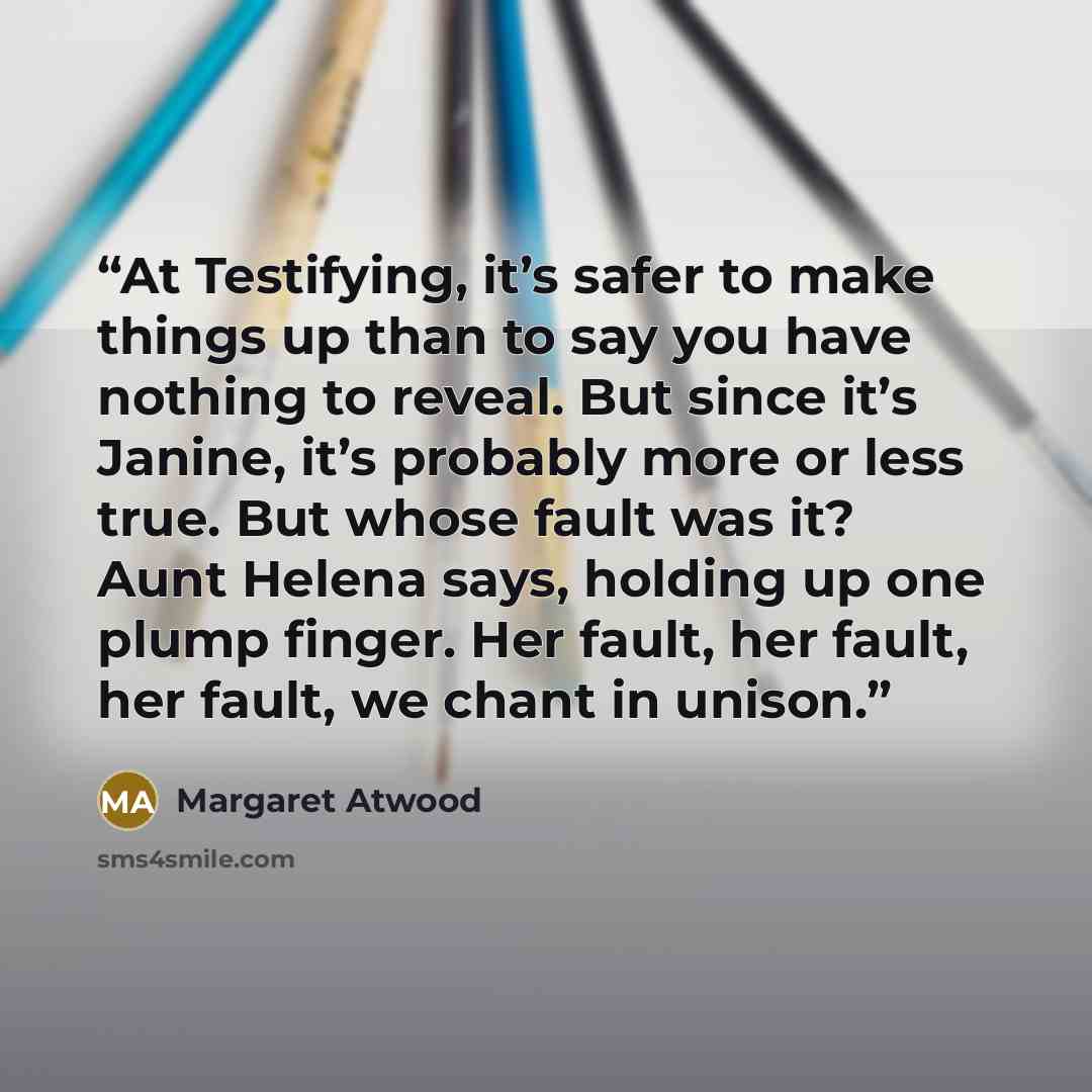 “At Testifying, it’s safer to make things up than to say you have nothing to reveal. But since it’s Janine, it’s probably more or less true. But whose fault was it? Aunt Helena says, holding up one plump finger. Her fault, her fault, her fault, we chant in unison.” quote by Margaret Atwood