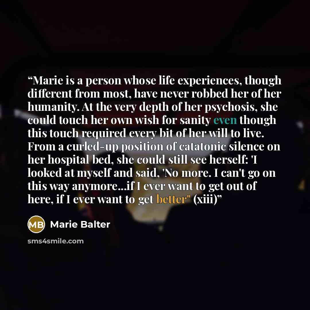 “Marie is a person whose life experiences, though different from most, have never robbed her of her humanity. At the very depth of her psychosis, she could touch her own wish for sanity even though this touch required every bit of her will to live. From a curled-up position of catatonic silence on…” quote by Marie Balter