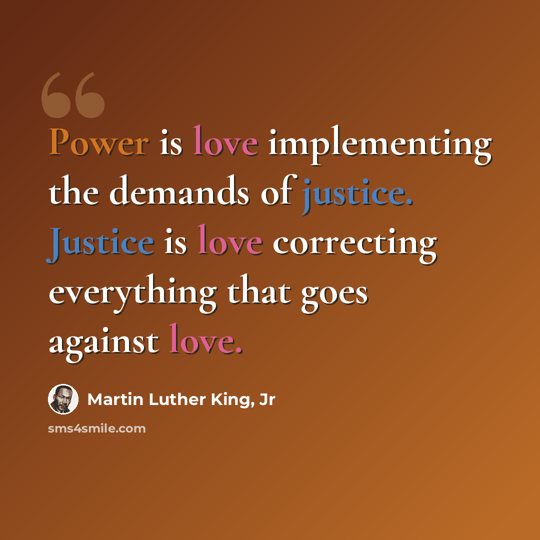 “Power is love implementing the demands of justice. Justice is love correcting everything that goes against love.” quote by Martin Luther King, Jr