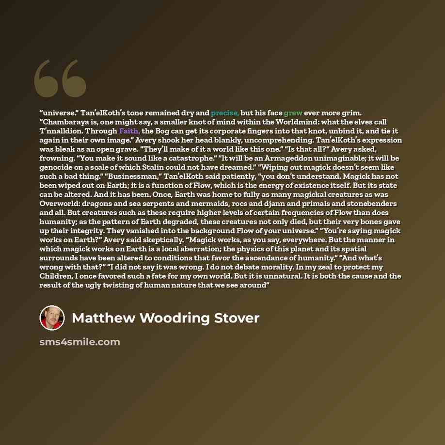 “universe.” Tan’elKoth’s tone remained dry and precise, but his face grew ever more grim. “Chambaraya is, one might say, a smaller knot of mind within the Worldmind: what the elves call T’nnalldion. Through Faith, the Bog can get its corporate fingers into that knot, unbind it, and tie it again in…” quote by Matthew Woodring Stover
