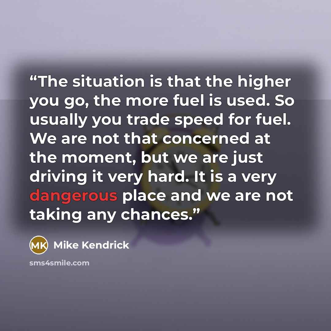 “The situation is that the higher you go, the more fuel is used. So usually you trade speed for fuel. We are not that concerned at the moment, but we are just driving it very hard. It is a very dangerous place and we are not taking any chances.” quote by Mike Kendrick