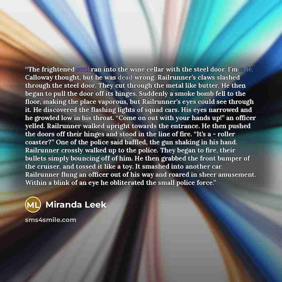 “The frightened soul ran into the wine cellar with the steel door. I’m safe, Calloway thought, but he was dead wrong. Railrunner’s claws slashed through the steel door. They cut through the metal like butter. He then began to pull the door off its hinges. Suddenly a smoke bomb fell to the floor…” quote by Miranda Leek