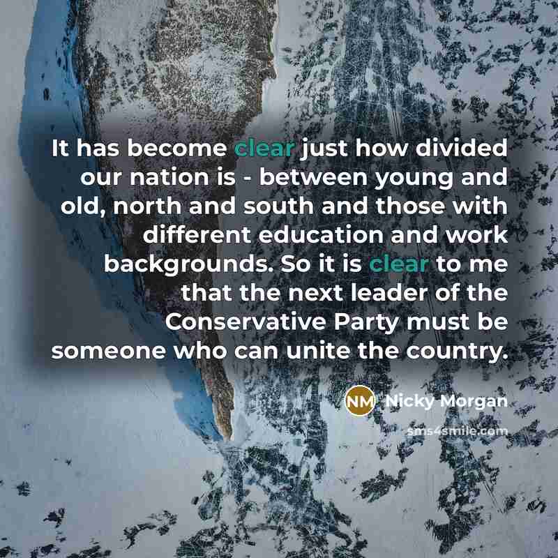 “It has become clear just how divided our nation is - between young and old, north and south and those with different education and work backgrounds. So it is clear to me that the next leader of the Conservative Party must be someone who can unite the country.” quote by Nicky Morgan