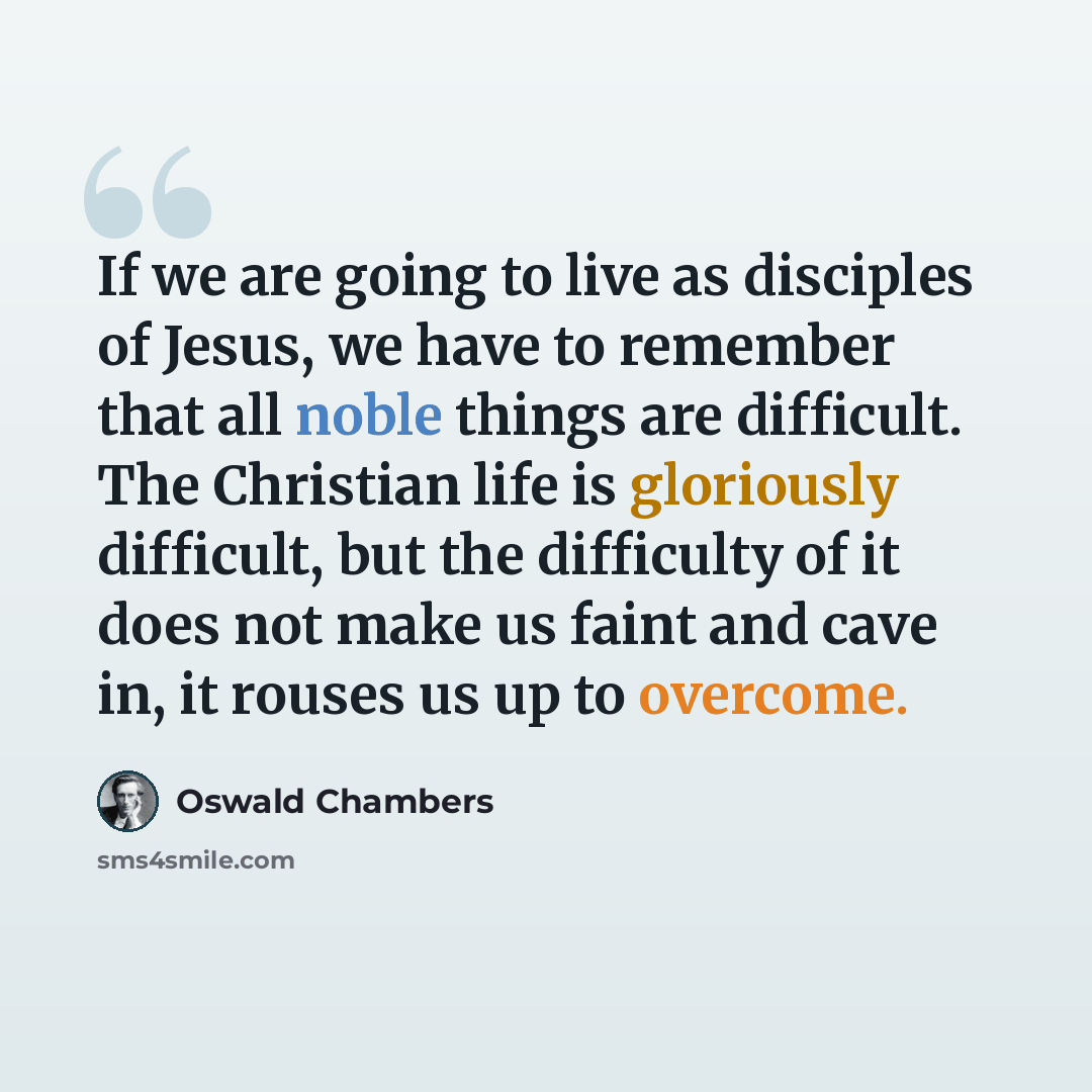 “If we are going to live as disciples of Jesus, we have to remember that all noble things are difficult. The Christian life is gloriously difficult, but the difficulty of it does not make us faint and cave in, it rouses us up to overcome.” quote by Oswald Chambers