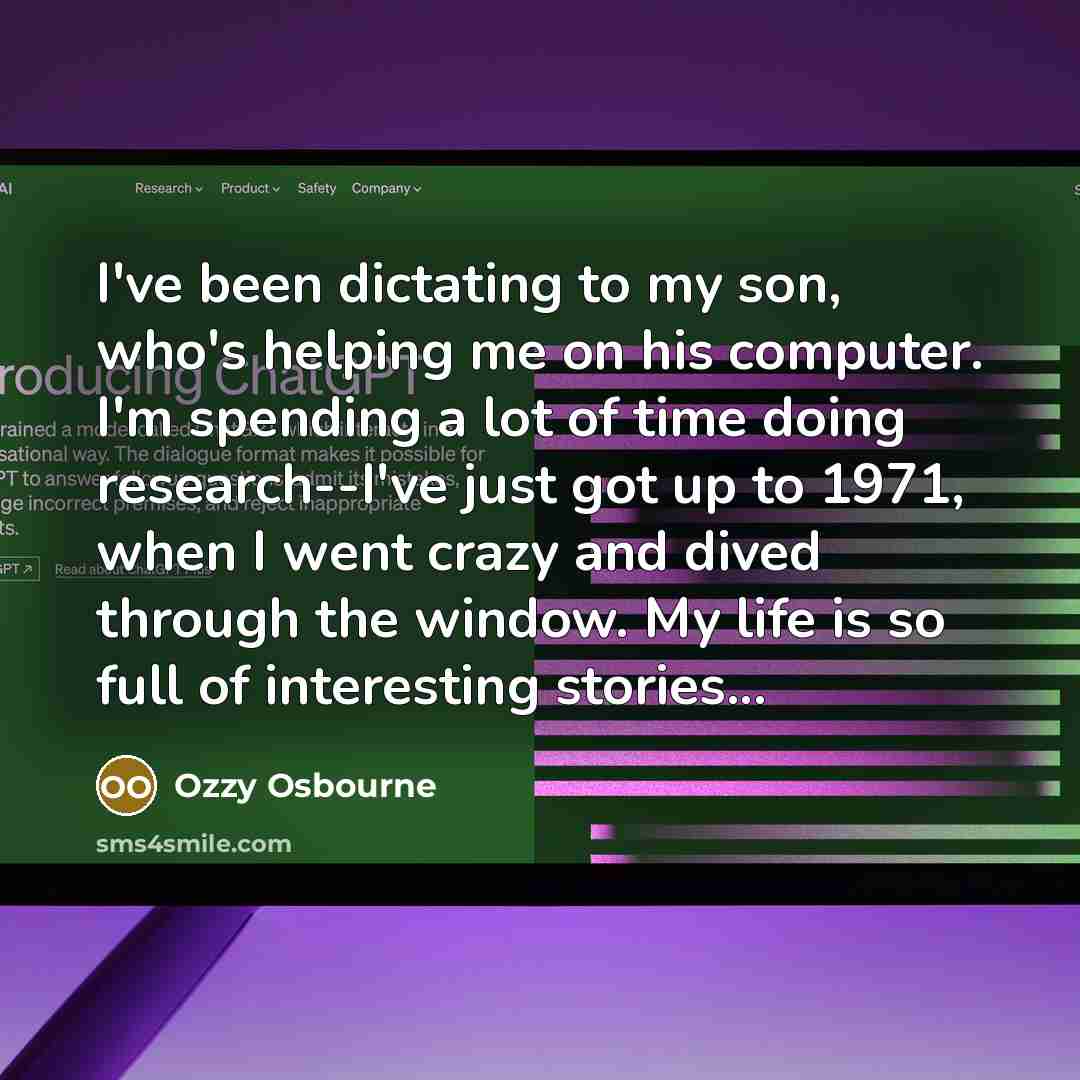 “I've been dictating to my son, who's helping me on his computer. I'm spending a lot of time doing research--I've just got up to 1971, when I went crazy and dived through the window. My life is so full of interesting stories...” quote by Ozzy Osbourne