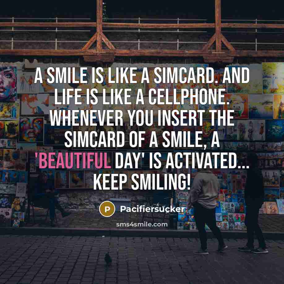 “A Smile is Like A Simcard. And Life is Like A Cellphone. Whenever You Insert The Simcard Of A Smile, A 'Beautiful Day' Is Activated... Keep Smiling!” quote by Pacifiersucker
