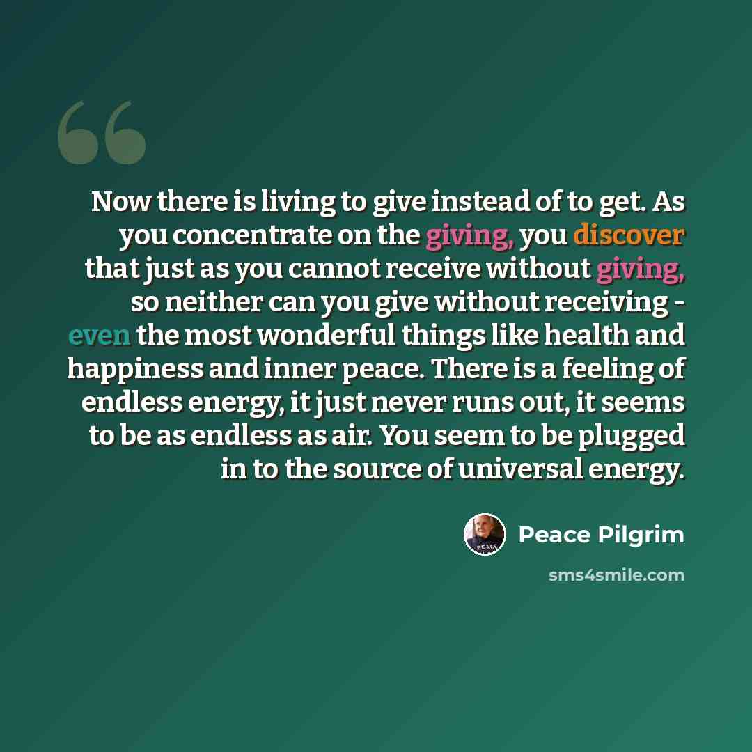 “Now there is living to give instead of to get. As you concentrate on the giving, you discover that just as you cannot receive without giving, so neither can you give without receiving - even the most wonderful things like health and happiness and inner peace. There is a feeling of endless energy…” quote by Peace Pilgrim