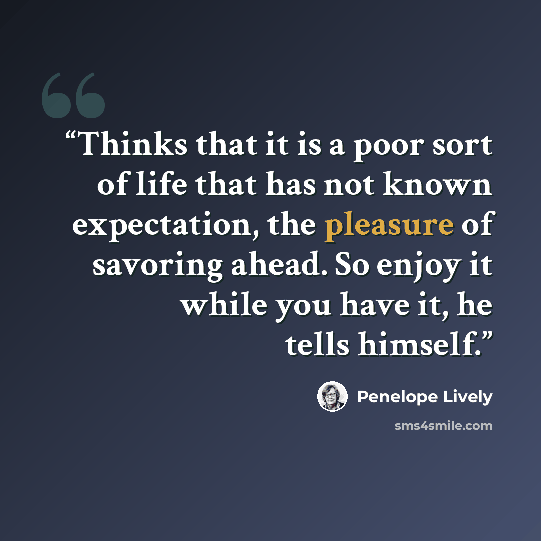 “Thinks that it is a poor sort of life that has not known expectation, the pleasure of savoring ahead. So enjoy it while you have it, he tells himself.” quote by Penelope Lively