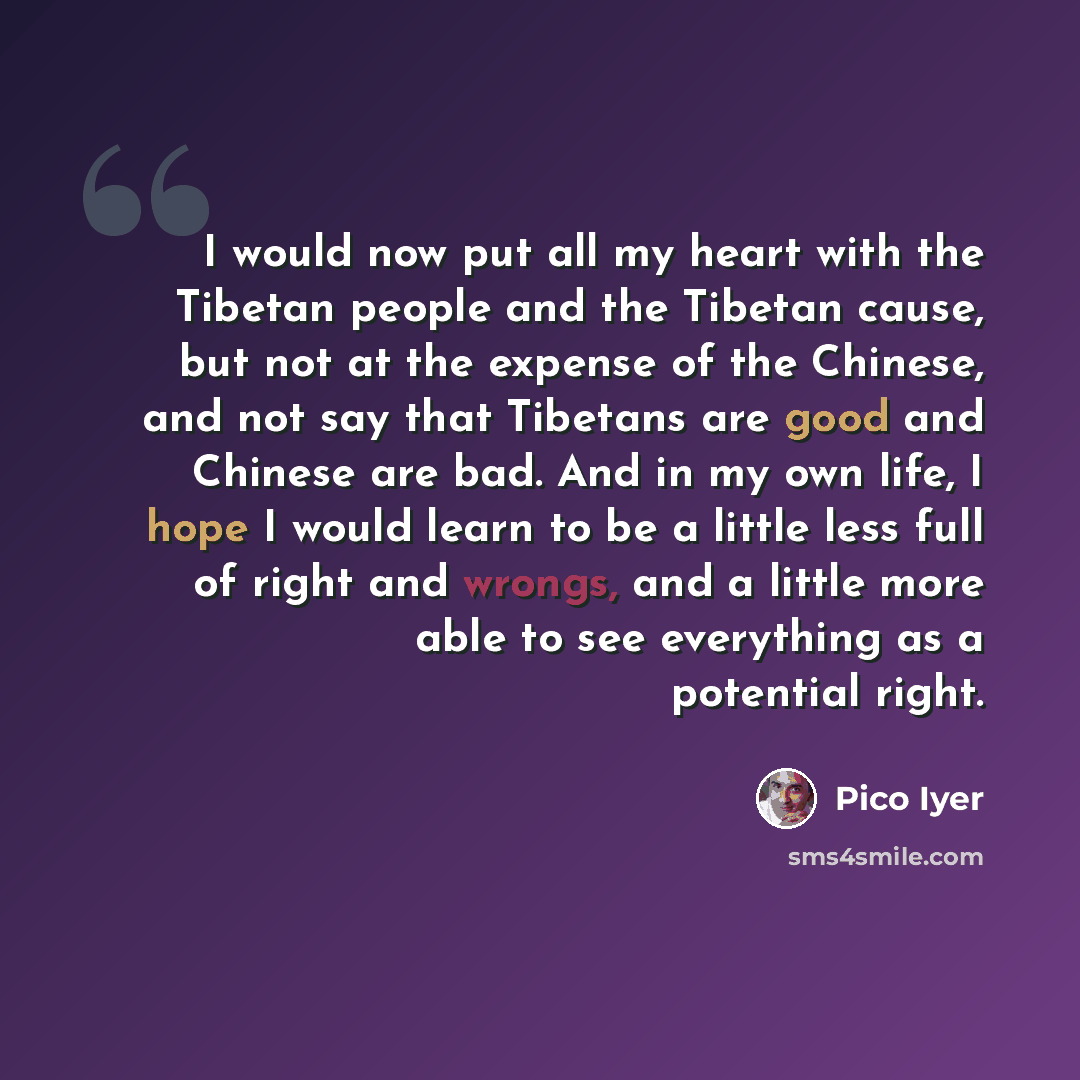 “I would now put all my heart with the Tibetan people and the Tibetan cause, but not at the expense of the Chinese, and not say that Tibetans are good and Chinese are bad. And in my own life, I hope I would learn to be a little less full of right and wrongs, and a little more able to see everything…” quote by Pico Iyer