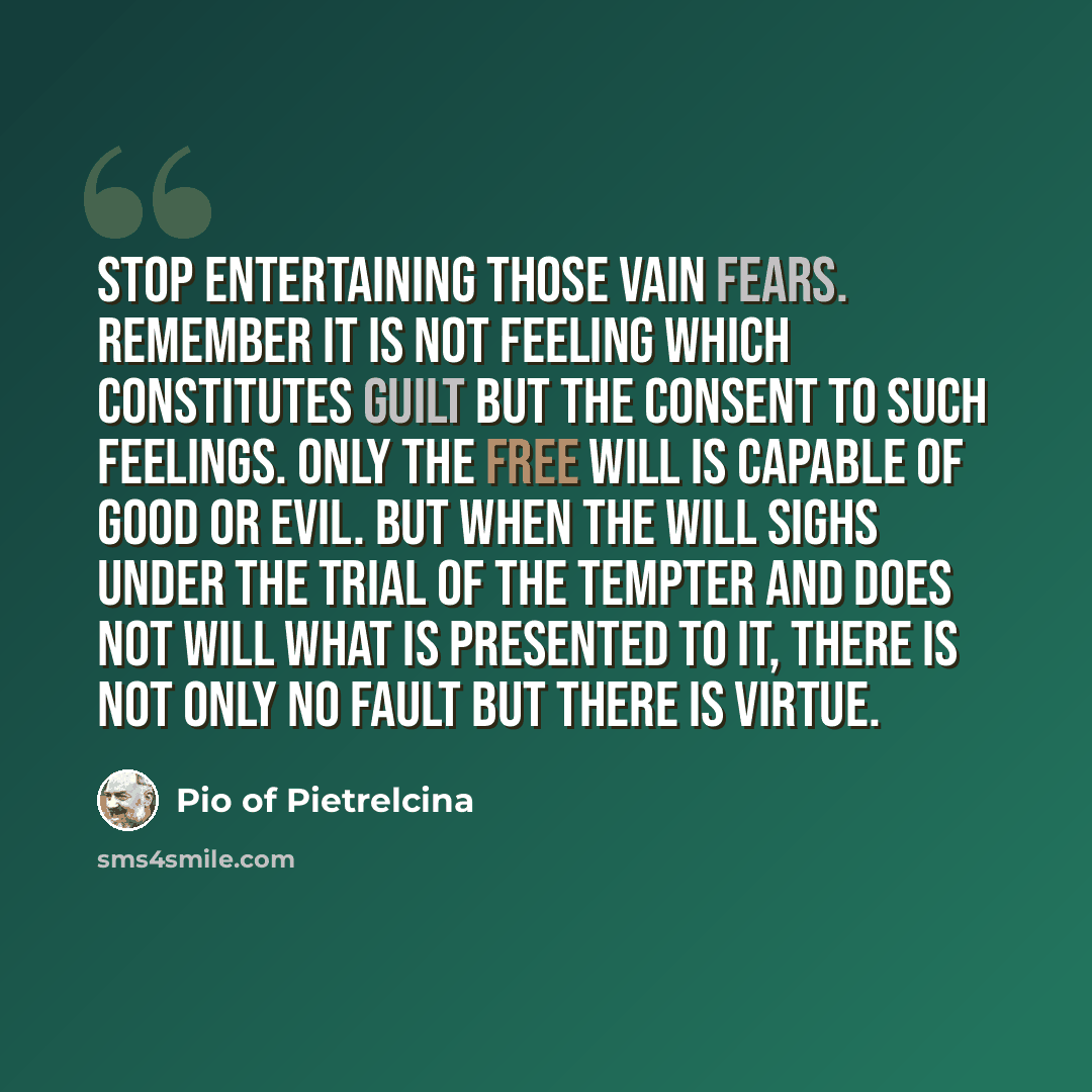 “Stop entertaining those vain fears. Remember it is not feeling which constitutes guilt but the consent to such feelings. Only the free will is capable of good or evil. But when the will sighs under the trial of the tempter and does not will what is presented to it, there is not only no fault but…” quote by Pio of Pietrelcina