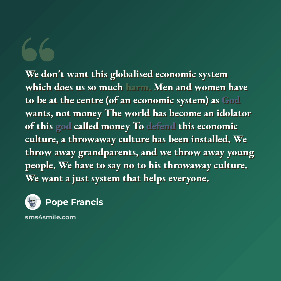 “We don't want this globalised economic system which does us so much harm. Men and women have to be at the centre (of an economic system) as God wants, not money The world has become an idolator of this god called money To defend this economic culture, a throwaway culture has been installed. We…” quote by Pope Francis