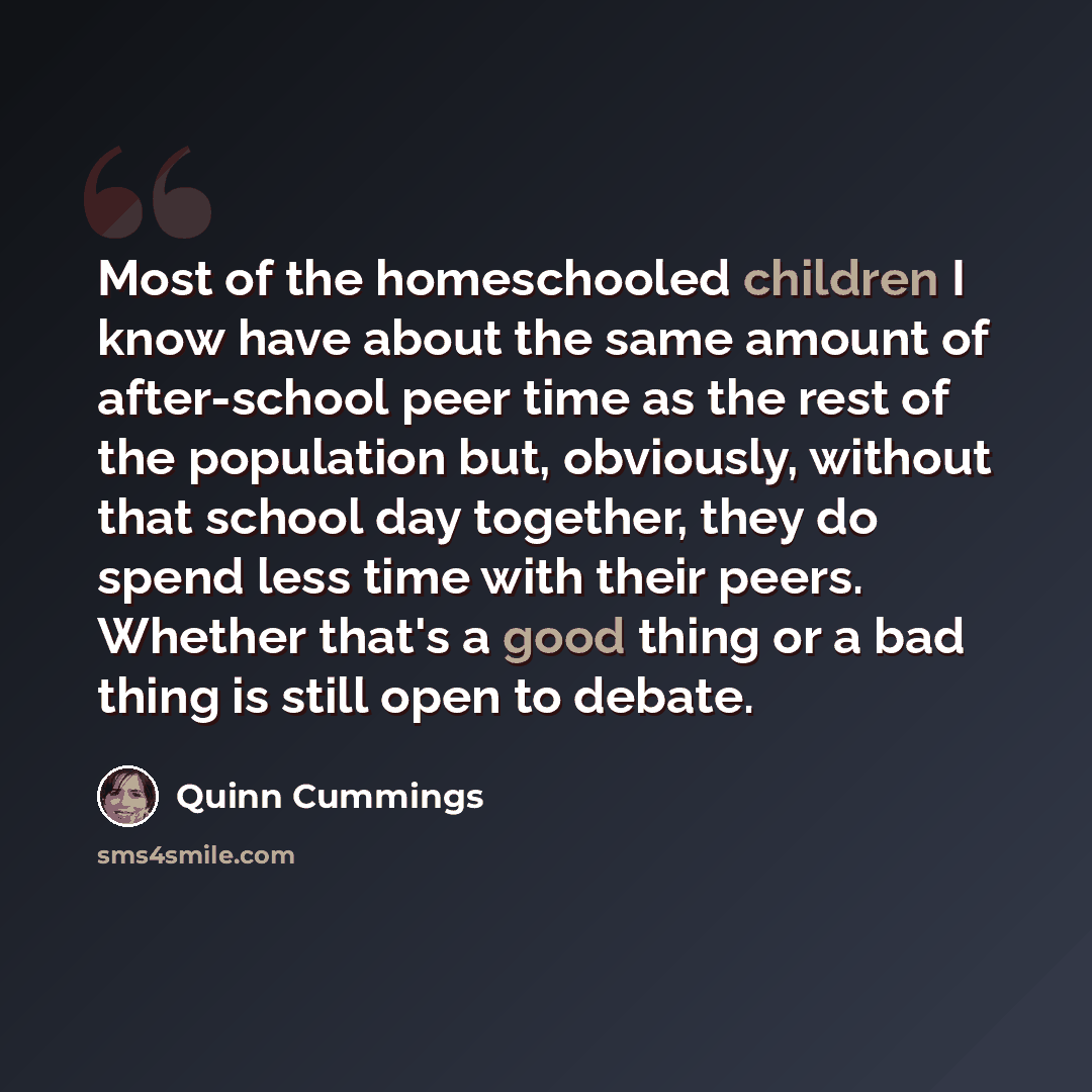 “Most of the homeschooled children I know have about the same amount of after-school peer time as the rest of the population but, obviously, without that school day together, they do spend less time with their peers. Whether that's a good thing or a bad thing is still open to debate.” quote by Quinn Cummings