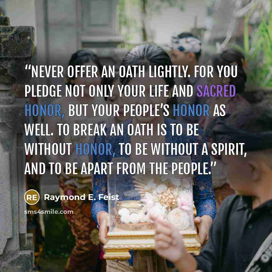 “Never offer an oath lightly. For you pledge not only your life and sacred honor, but your people’s honor as well. To break an oath is to be without honor, to be without a spirit, and to be apart from the people.” quote by Raymond E. Feist