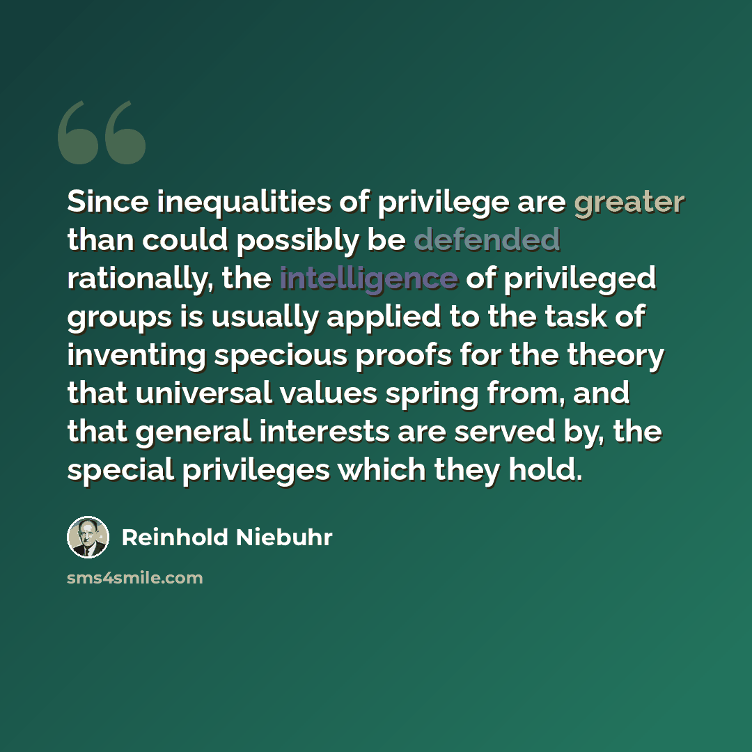 “Since inequalities of privilege are greater than could possibly be defended rationally, the intelligence of privileged groups is usually applied to the task of inventing specious proofs for the theory that universal values spring from, and that general interests are served by, the special…” quote by Reinhold Niebuhr