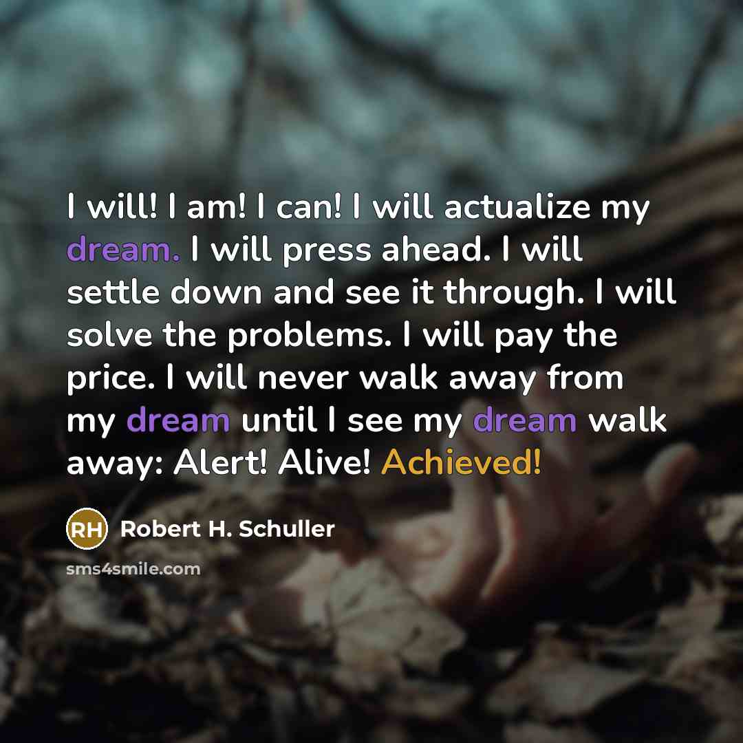 “I will! I am! I can! I will actualize my dream. I will press ahead. I will settle down and see it through. I will solve the problems. I will pay the price. I will never walk away from my dream until I see my dream walk away: Alert! Alive! Achieved!” quote by Robert H. Schuller