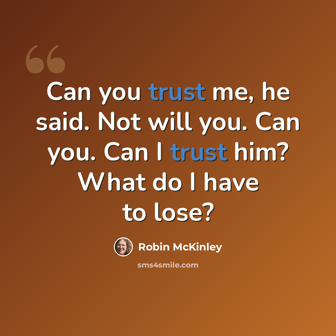 “Can you trust me, he said. Not will you. Can you. Can I trust him? What do I have to lose?” quote by Robin McKinley