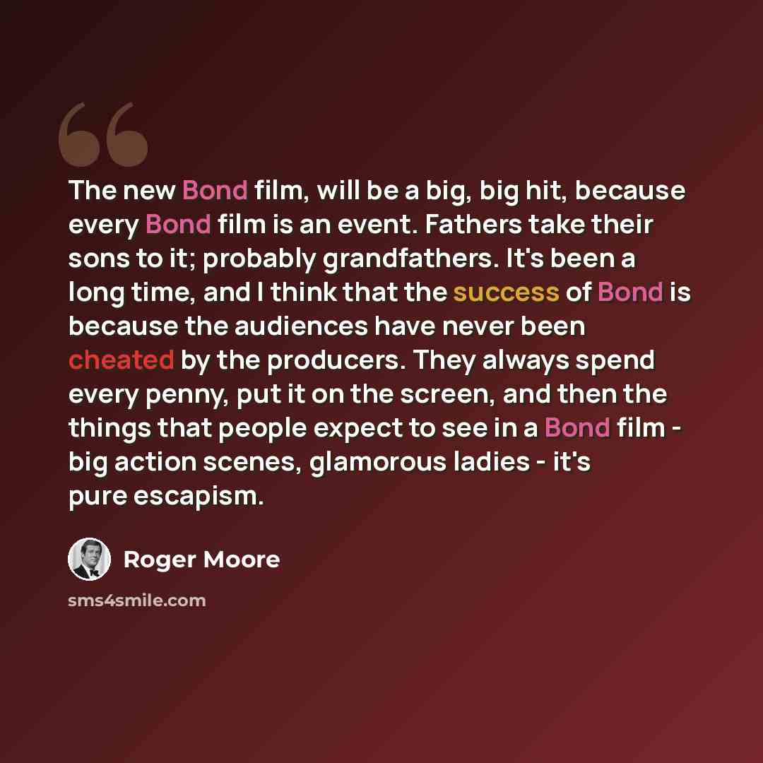 “The new Bond film, will be a big, big hit, because every Bond film is an event. Fathers take their sons to it; probably grandfathers. It's been a long time, and I think that the success of Bond is because the audiences have never been cheated by the producers. They always spend every penny, put it…” quote by Roger Moore