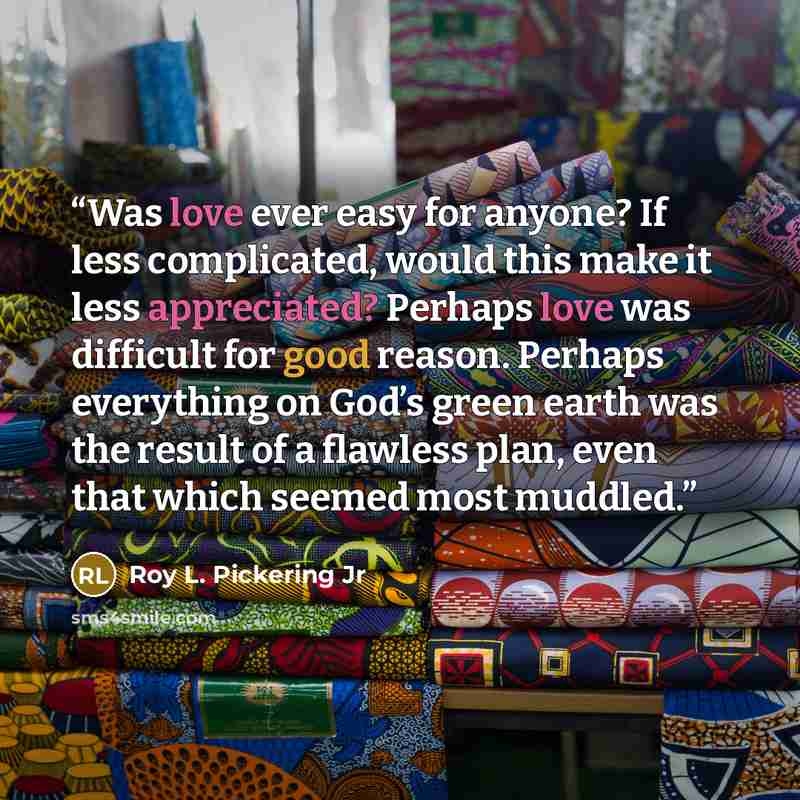 “Was love ever easy for anyone? If less complicated, would this make it less appreciated? Perhaps love was difficult for good reason. Perhaps everything on God’s green earth was the result of a flawless plan, even that which seemed most muddled.” quote by Roy L. Pickering Jr