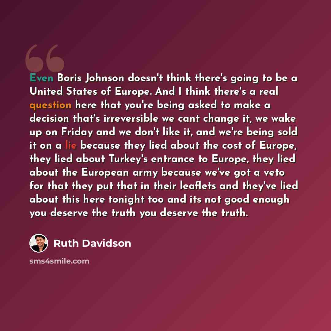 “Even Boris Johnson doesn't think there's going to be a United States of Europe. ​And I think there's a real question here that you're being asked to make a decision that's irreversible we cant change it, we wake up on Friday and we don't like it, and we're being sold it on a lie because they lied…” quote by Ruth Davidson
