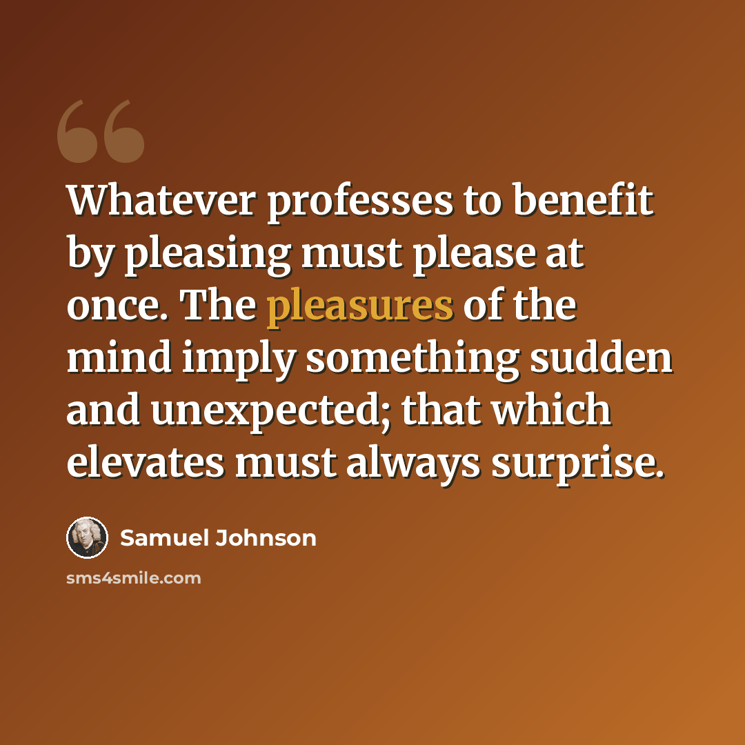 “Whatever professes to benefit by pleasing must please at once. The pleasures of the mind imply something sudden and unexpected; that which elevates must always surprise.” quote by Samuel Johnson