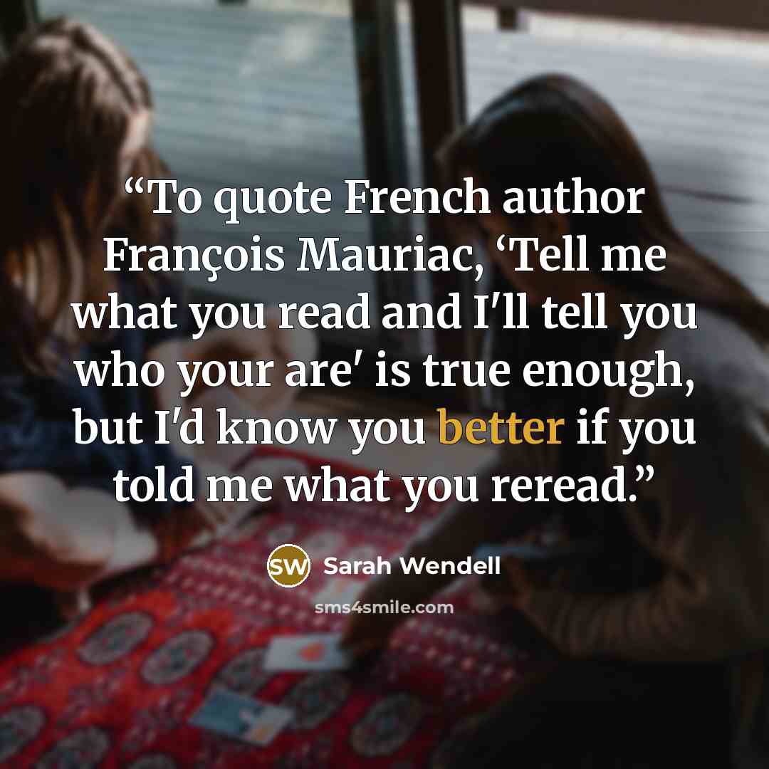 “To quote French author François Mauriac, ‘Tell me what you read and I'll tell you who your are' is true enough, but I'd know you better if you told me what you reread.” quote by Sarah Wendell