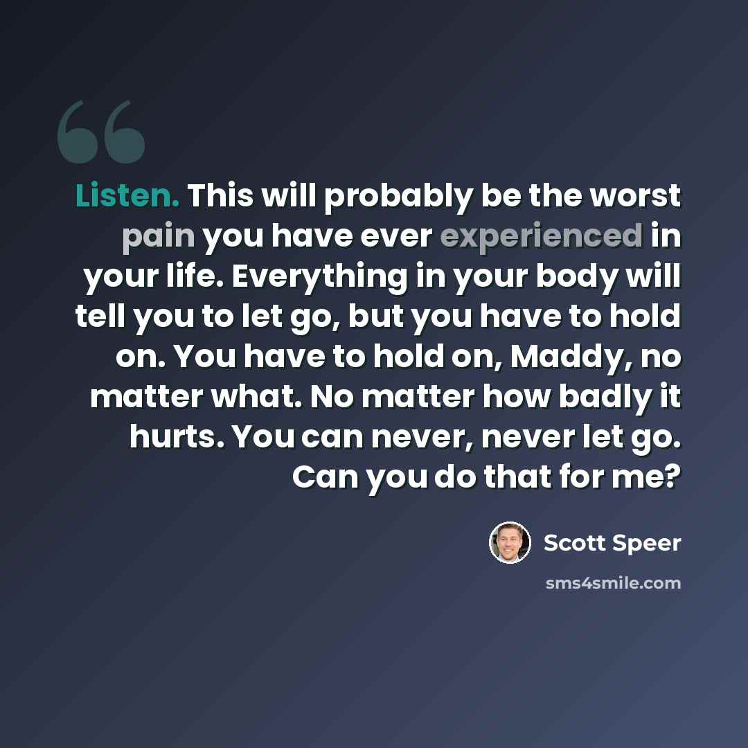 “Listen. This will probably be the worst pain you have ever experienced in your life. Everything in your body will tell you to let go, but you have to hold on. You have to hold on, Maddy, no matter what. No matter how badly it hurts. You can never, never let go. Can you do that for me?” quote by Scott Speer