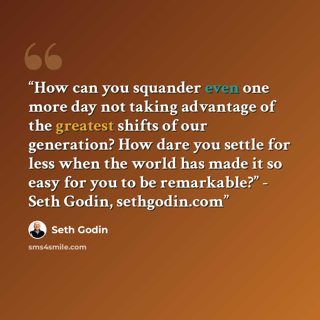 “How can you squander even one more day not taking advantage of the greatest shifts of our generation? How dare you settle for less when the world has made it so easy for you to be remarkable?” - Seth Godin, sethgodin.com” quote by Seth Godin