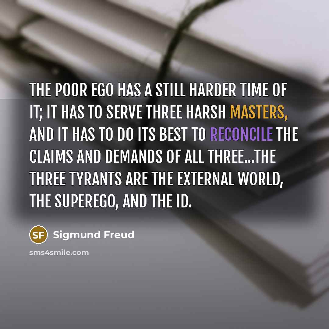 “The poor ego has a still harder time of it; it has to serve three harsh masters, and it has to do its best to reconcile the claims and demands of all three...The three tyrants are the external world, the superego, and the id.” quote by Sigmund Freud