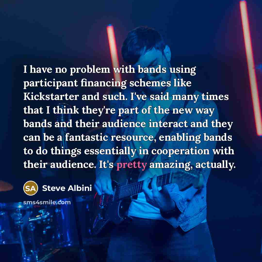 “I have no problem with bands using participant financing schemes like Kickstarter and such. I've said many times that I think they're part of the new way bands and their audience interact and they can be a fantastic resource, enabling bands to do things essentially in cooperation with their…” quote by Steve Albini