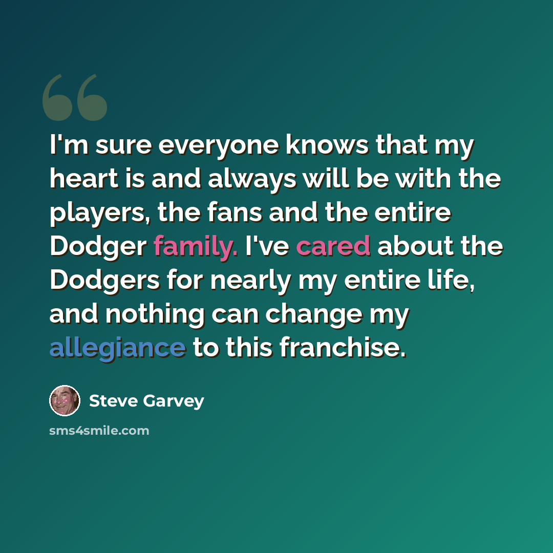 “I'm sure everyone knows that my heart is and always will be with the players, the fans and the entire Dodger family. I've cared about the Dodgers for nearly my entire life, and nothing can change my allegiance to this franchise.” quote by Steve Garvey
