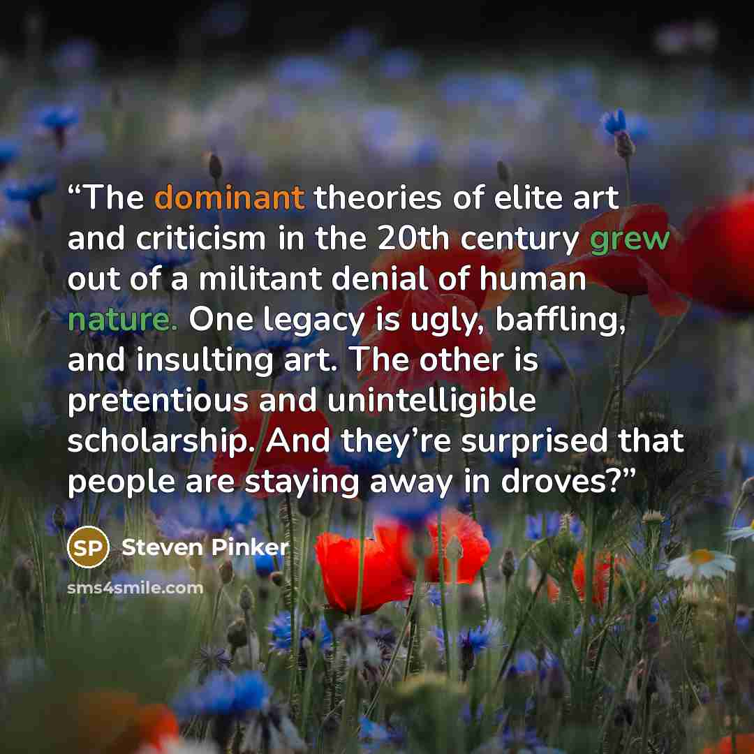 “The dominant theories of elite art and criticism in the 20th century grew out of a militant denial of human nature. One legacy is ugly, baffling, and insulting art. The other is pretentious and unintelligible scholarship. And they’re surprised that people are staying away in droves?” quote by Steven Pinker