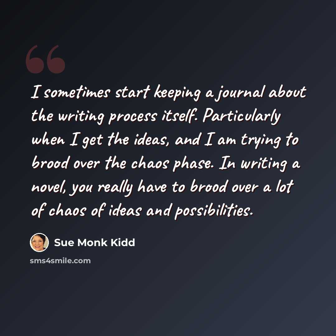 “I sometimes start keeping a journal about the writing process itself. Particularly when I get the ideas, and I am trying to brood over the chaos phase. In writing a novel, you really have to brood over a lot of chaos of ideas and possibilities.” quote by Sue Monk Kidd