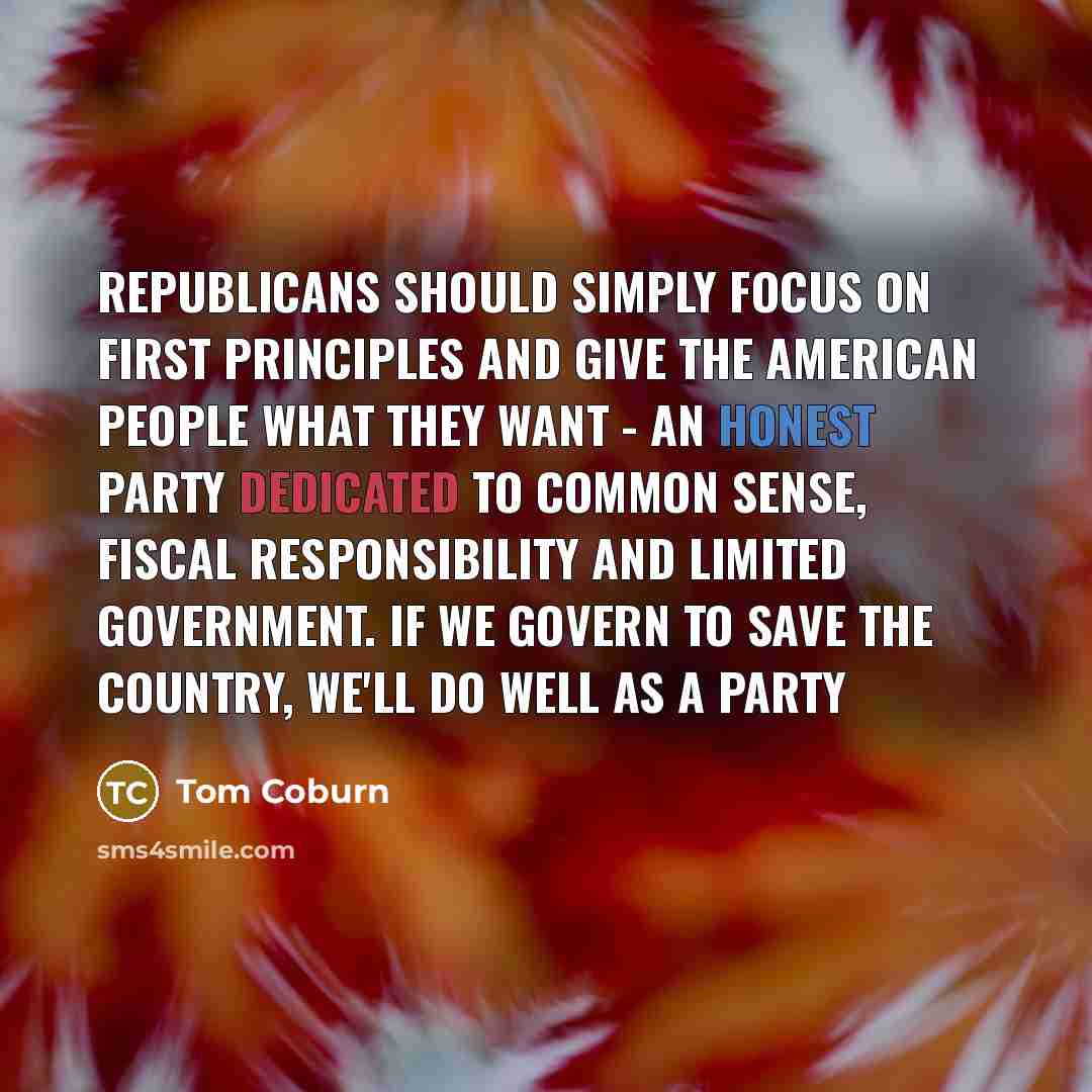 “Republicans should simply focus on first principles and give the American people what they want - an honest party dedicated to common sense, fiscal responsibility and limited government. If we govern to save the country, we'll do well as a party” quote by Tom Coburn