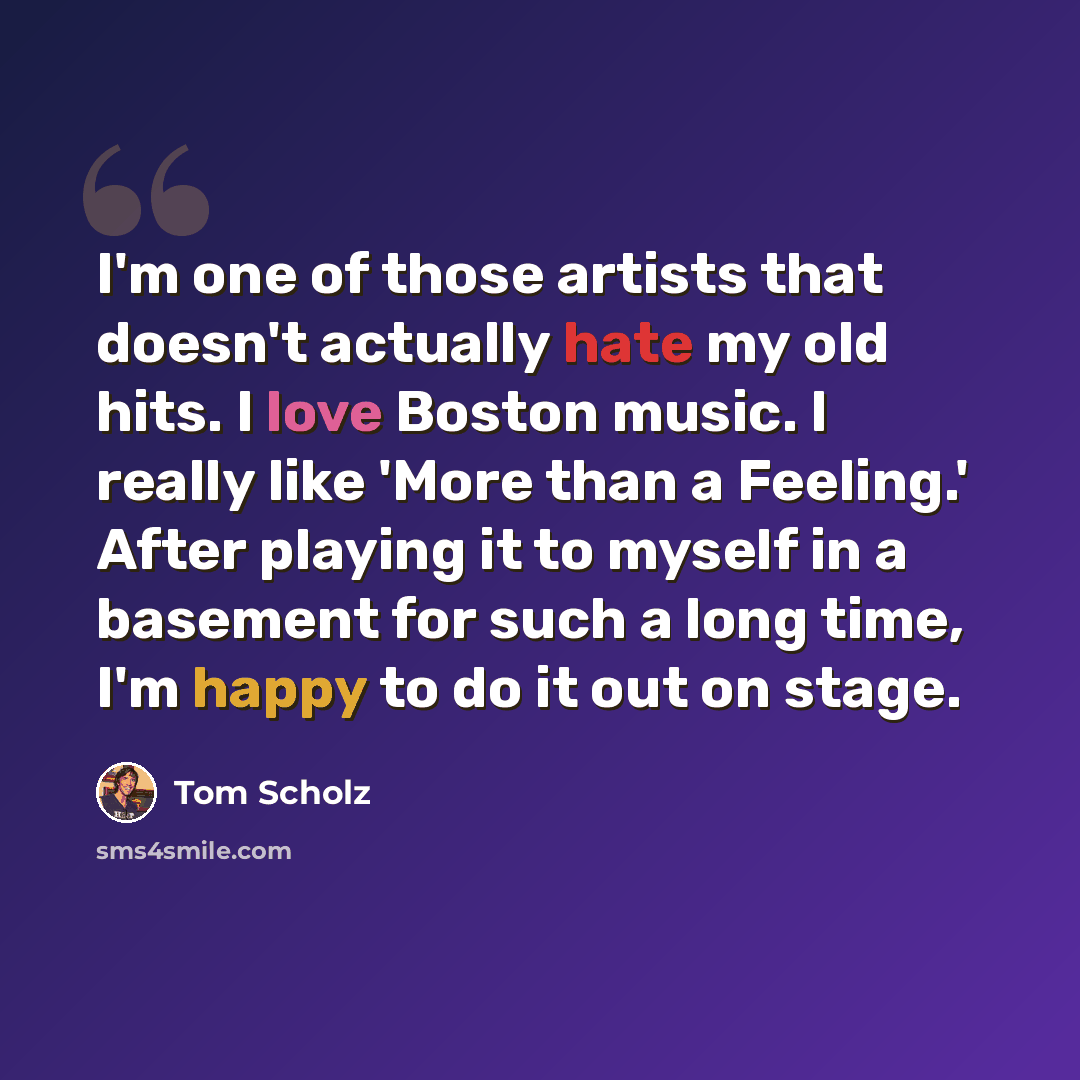 “I'm one of those artists that doesn't actually hate my old hits. I love Boston music. I really like 'More than a Feeling.' After playing it to myself in a basement for such a long time, I'm happy to do it out on stage.” quote by Tom Scholz