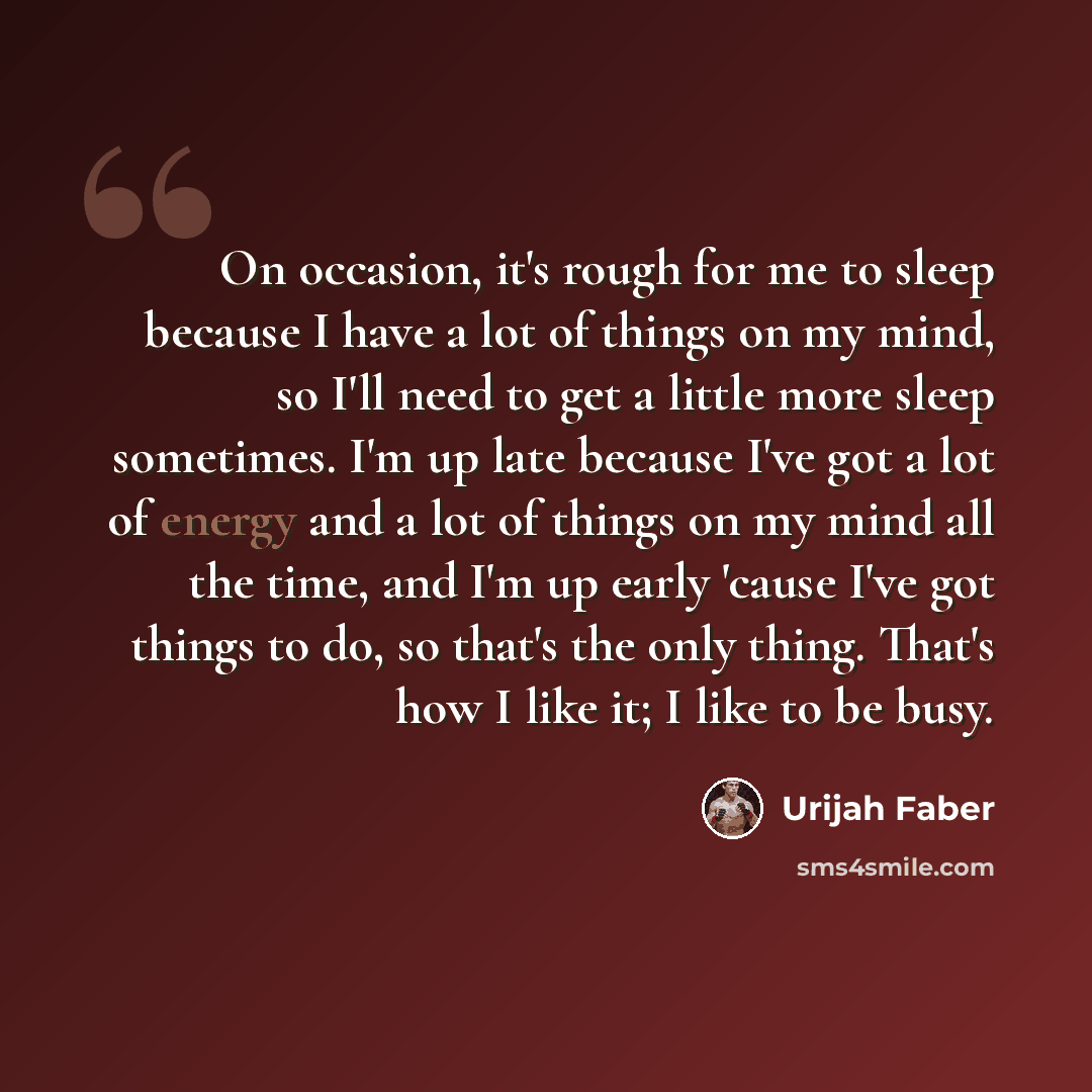 “On occasion, it's rough for me to sleep because I have a lot of things on my mind, so I'll need to get a little more sleep sometimes. I'm up late because I've got a lot of energy and a lot of things on my mind all the time, and I'm up early 'cause I've got things to do, so that's the only thing…” quote by Urijah Faber