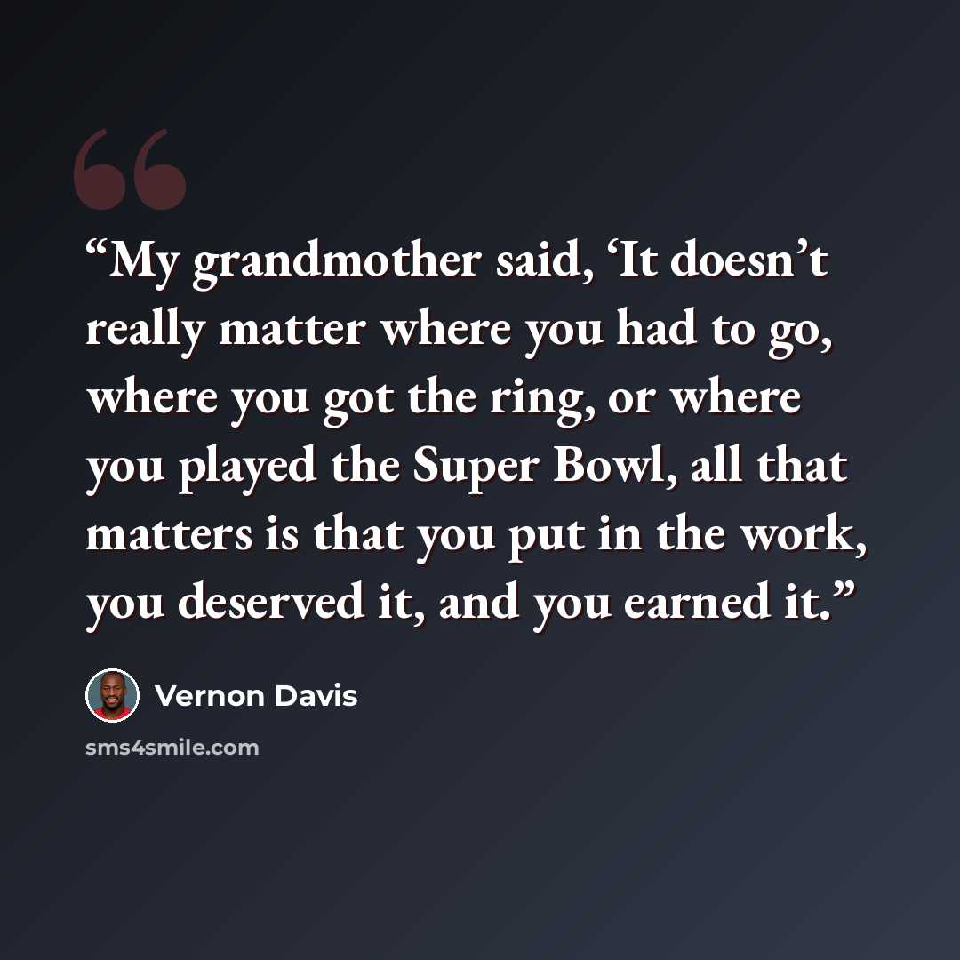 “My grandmother said, ‘It doesn’t really matter where you had to go, where you got the ring, or where you played the Super Bowl, all that matters is that you put in the work, you deserved it, and you earned it.” quote by Vernon Davis