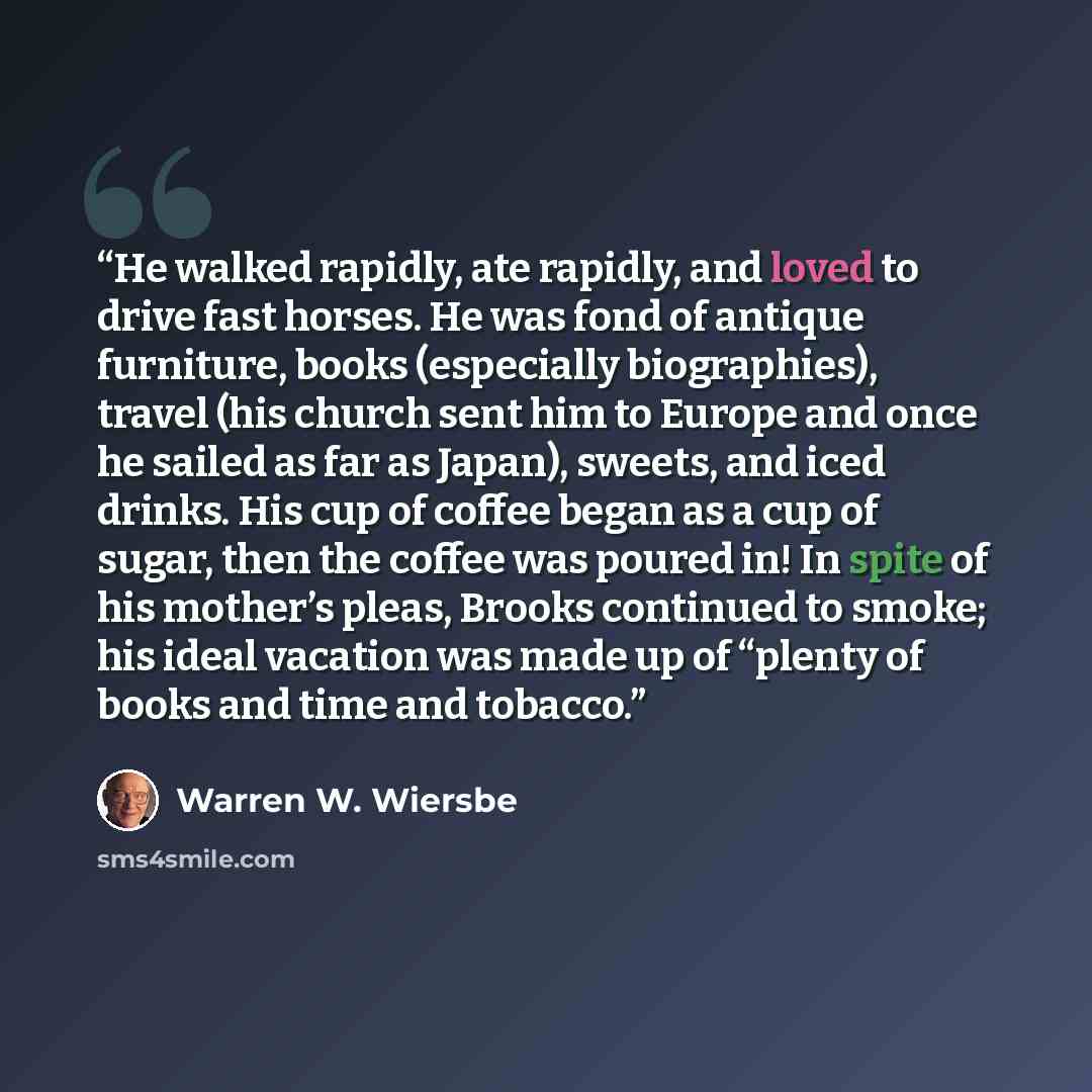 “He walked rapidly, ate rapidly, and loved to drive fast horses. He was fond of antique furniture, books (especially biographies), travel (his church sent him to Europe and once he sailed as far as Japan), sweets, and iced drinks. His cup of coffee began as a cup of sugar, then the coffee was…” quote by Warren W. Wiersbe