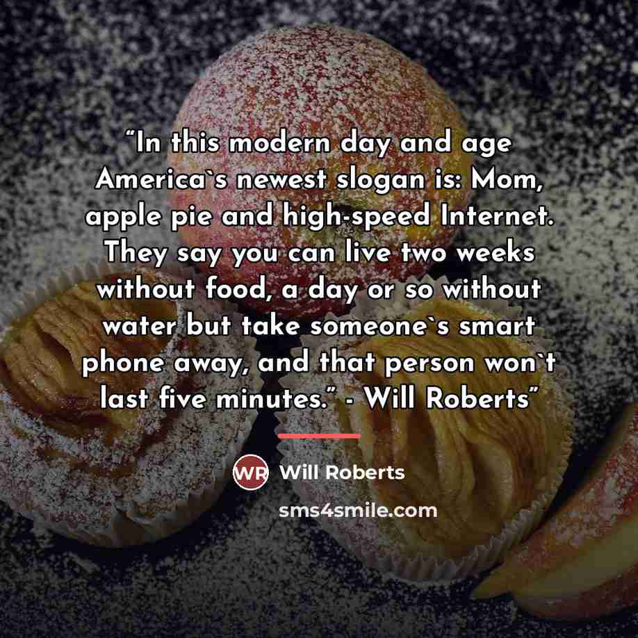 “In this modern day and age America's newest slogan is: Mom, apple pie and high-speed Internet. They say you can live two weeks without food, a day or so without water but take someone's smart phone away, and that person won't last five minutes.” - Will Roberts” quote by Will Roberts