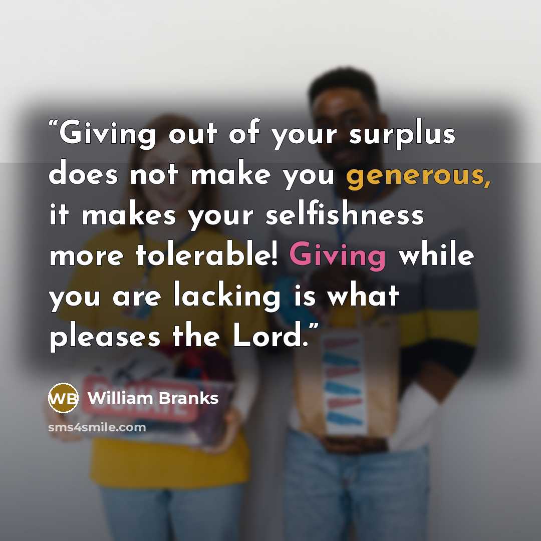 “Giving out of your surplus does not make you generous, it makes your selfishness more tolerable! Giving while you are lacking is what pleases the Lord.” quote by William Branks