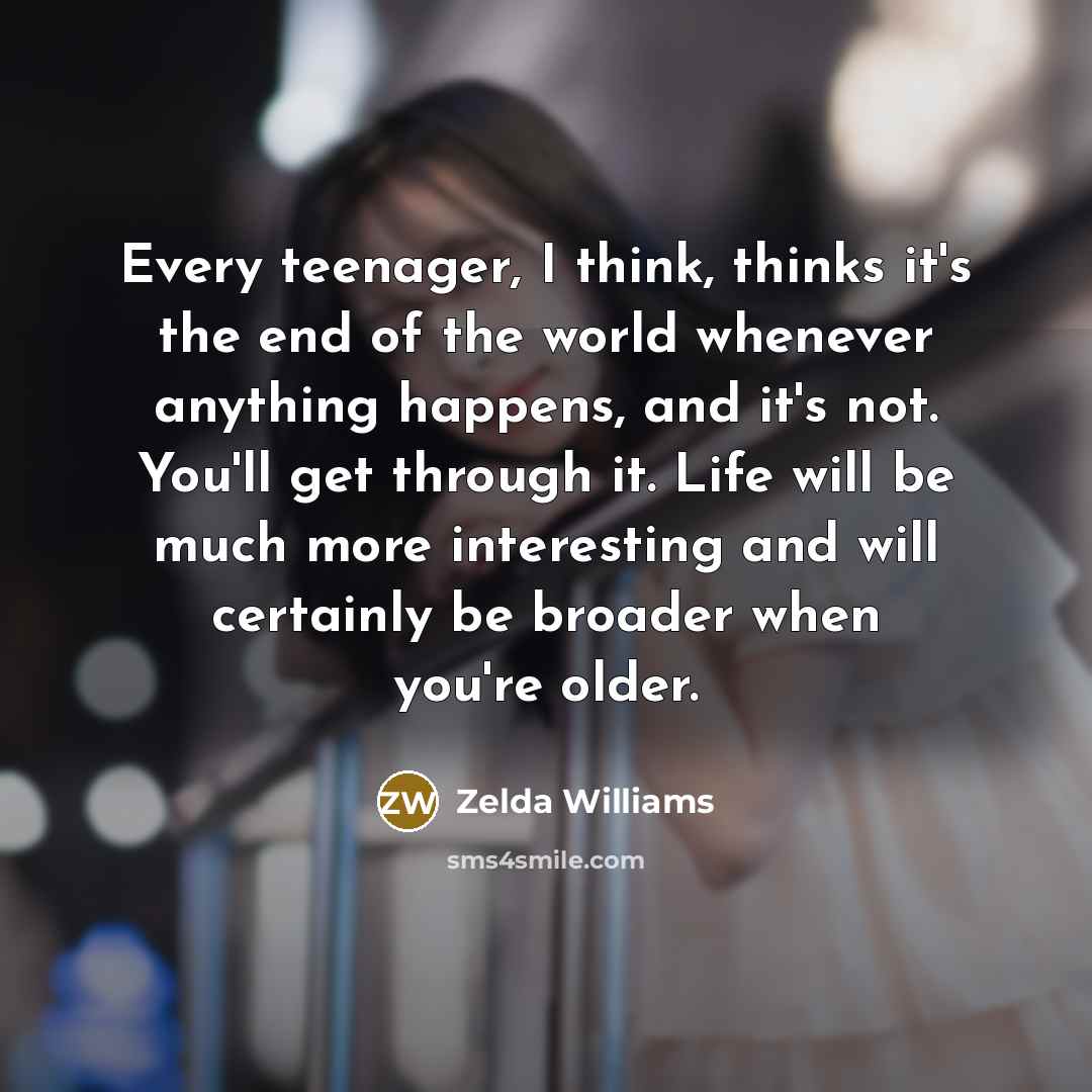 “Every teenager, I think, thinks it's the end of the world whenever anything happens, and it's not. You'll get through it. Life will be much more interesting and will certainly be broader when you're older.” quote by Zelda Williams