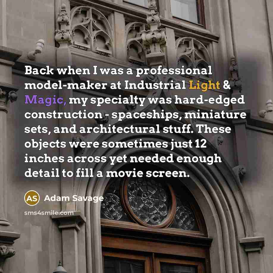 “Back when I was a professional model-maker at Industrial Light & Magic, my specialty was hard-edged construction - spaceships, miniature sets, and architectural stuff. These objects were sometimes just 12 inches across yet needed enough detail to fill a movie screen.” quote by Adam Savage