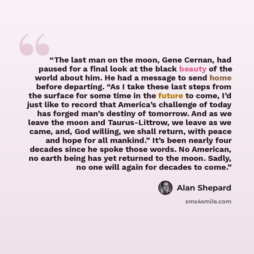 “The last man on the moon, Gene Cernan, had paused for a final look at the black beauty of the world about him. He had a message to send home before departing. “As I take these last steps from the surface for some time in the future to come, I’d just like to record that America’s challenge of today…” quote by Alan Shepard