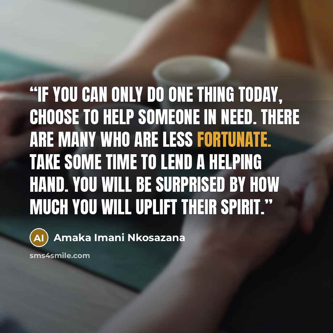 “If you can only do one thing today, choose to help someone in need. There are many who are less fortunate. Take some time to lend a helping hand. You will be surprised by how much you will uplift their spirit.” quote by Amaka Imani Nkosazana