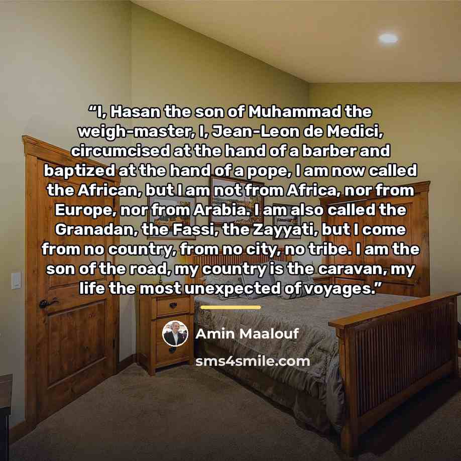 “I, Hasan the son of Muhammad the weigh-master, I, Jean-Leon de Medici, circumcised at the hand of a barber and baptized at the hand of a pope, I am now called the African, but I am not from Africa, nor from Europe, nor from Arabia. I am also called the Granadan, the Fassi, the Zayyati, but I come…” quote by Amin Maalouf