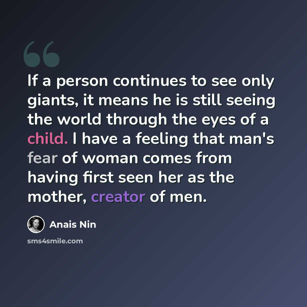 “If a person continues to see only giants, it means he is still seeing the world through the eyes of a child. I have a feeling that man's fear of woman comes from having first seen her as the mother, creator of men.” quote by Anais Nin